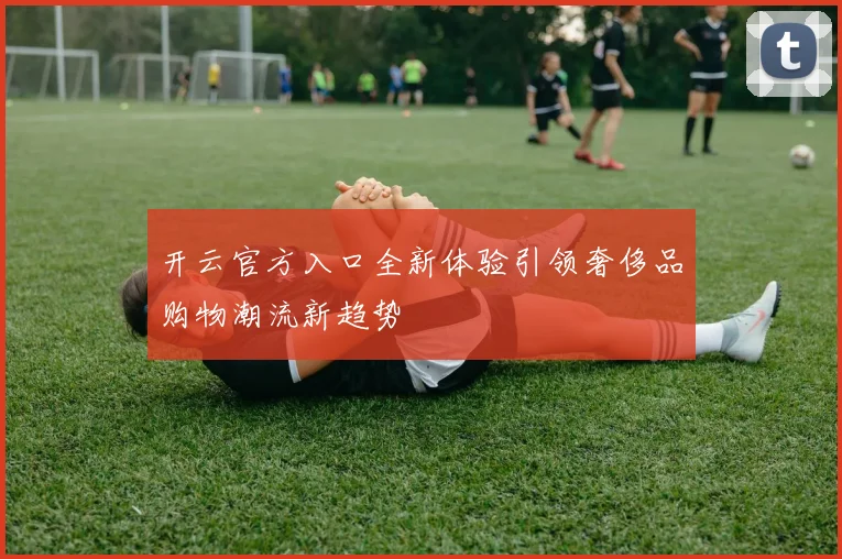 开云官方入口全新体验引领奢侈品购物潮流新趋势