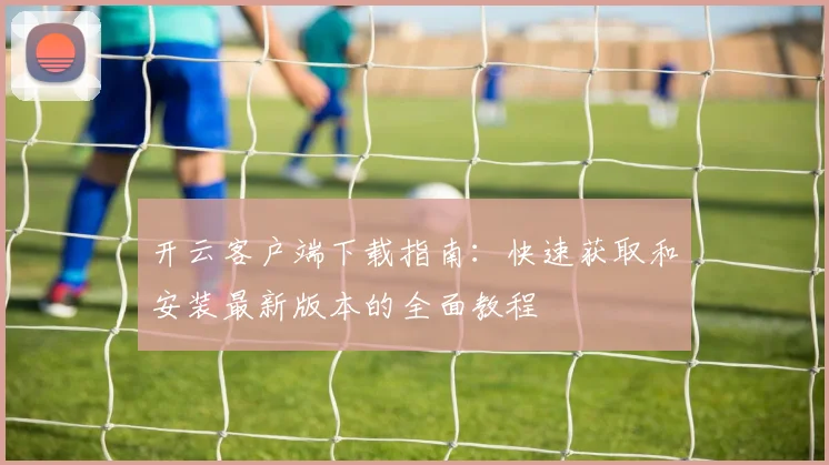 开云客户端下载指南：快速获取和安装最新版本的全面教程